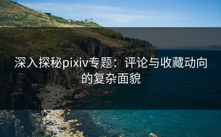 深入探秘pixiv专题:评论与收藏动向的复杂面貌 深入探秘pixiv专题:评论与收藏动向的复杂面貌