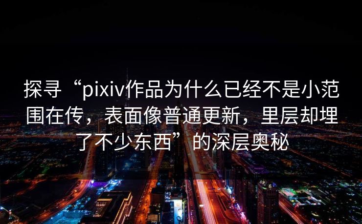 探寻“pixiv作品为什么已经不是小范围在传，表面像普通更新，里层却埋了不少东西”的深层奥秘
