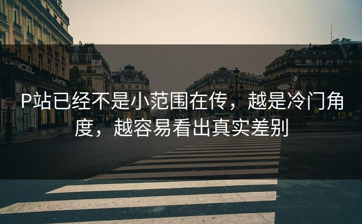 P站已经不是小范围在传,越是冷门角度,越容易看出真实差别 P站已经不是小范围在传,越是冷门角度,越容易看出真实差别