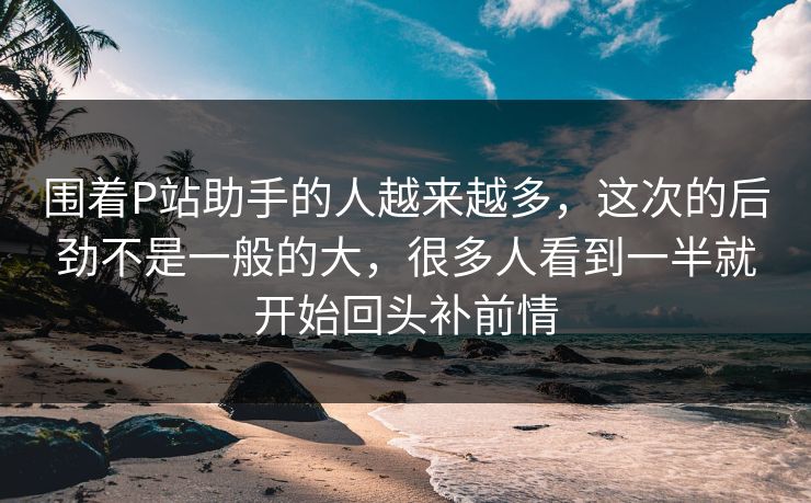围着P站助手的人越来越多，这次的后劲不是一般的大，很多人看到一半就开始回头补前情