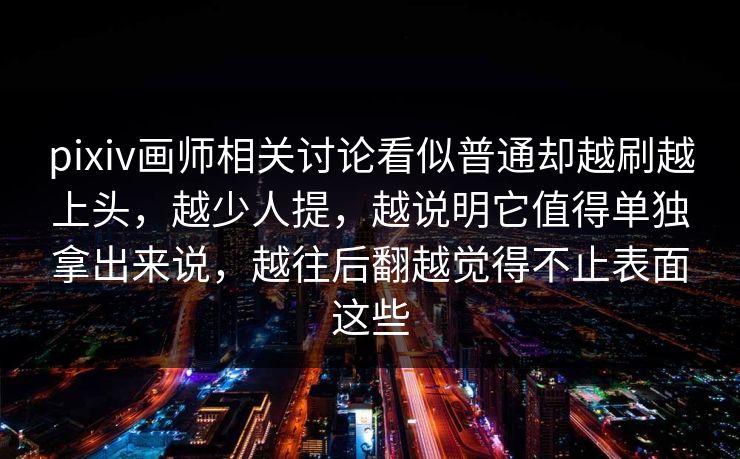 pixiv画师相关讨论看似普通却越刷越上头，越少人提，越说明它值得单独拿出来说，越往后翻越觉得不止表面这些