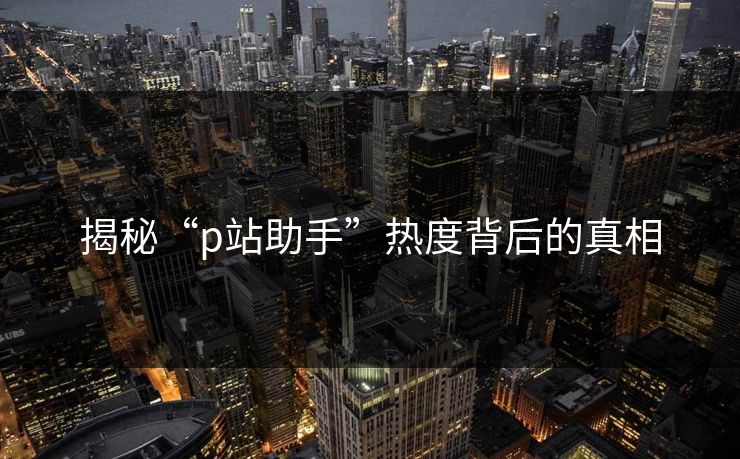 揭秘“p站助手”热度背后的真相 揭秘“p站助手”热度背后的真相