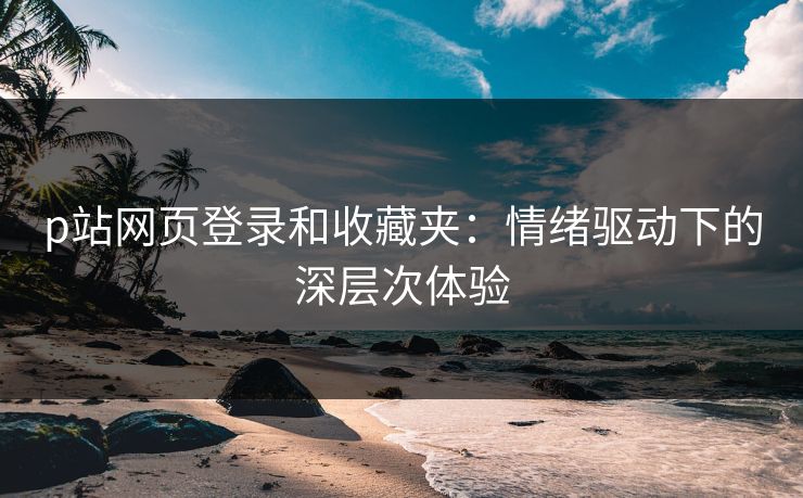 p站网页登录和收藏夹：情绪驱动下的深层次体验