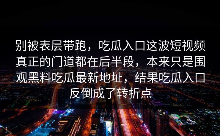 别被表层带跑,吃瓜入口这波短视频真正的门道都在后半段,本来只是围观黑料吃瓜最新地址,结果吃瓜入口反倒成了转折点 别被表层带跑,吃瓜入口这波短视频真正的门道都在后半段,本来只是围观黑料吃瓜最新地址,结果吃瓜入口反倒成了转折点