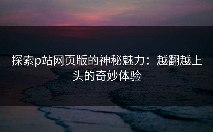 探索p站网页版的神秘魅力：越翻越上头的奇妙体验