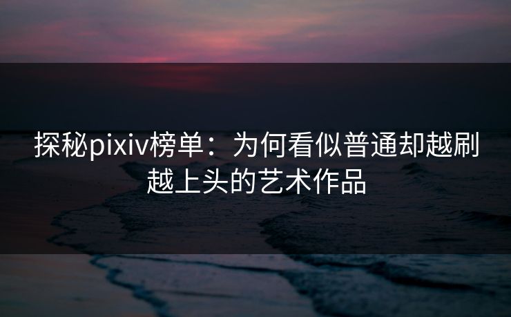 探秘pixiv榜单：为何看似普通却越刷越上头的艺术作品