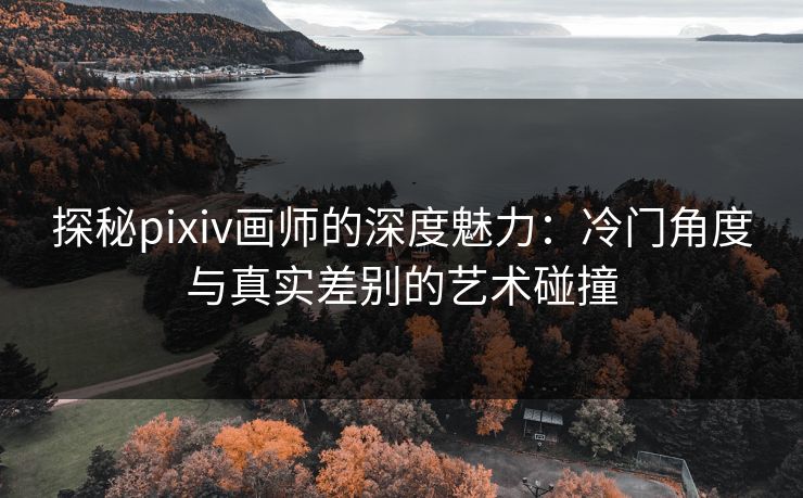 探秘pixiv画师的深度魅力:冷门角度与真实差别的艺术碰撞 探秘pixiv画师的深度魅力:冷门角度与真实差别的艺术碰撞