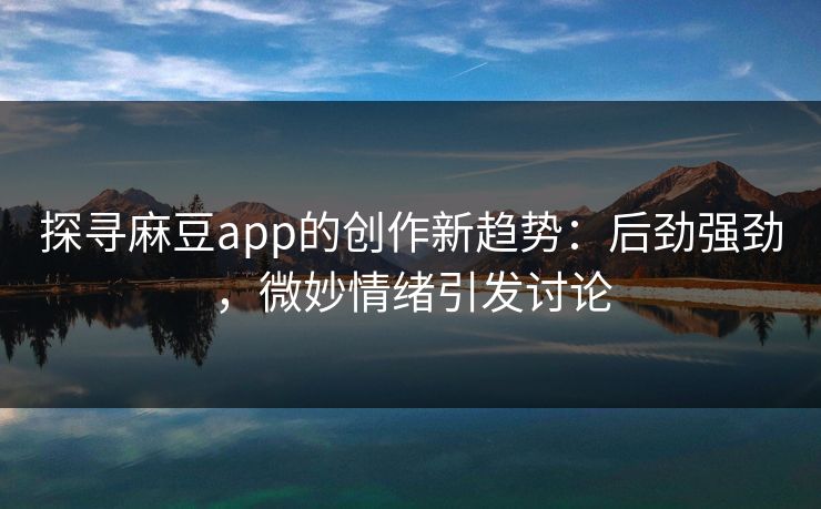 探寻麻豆app的创作新趋势：后劲强劲，微妙情绪引发讨论