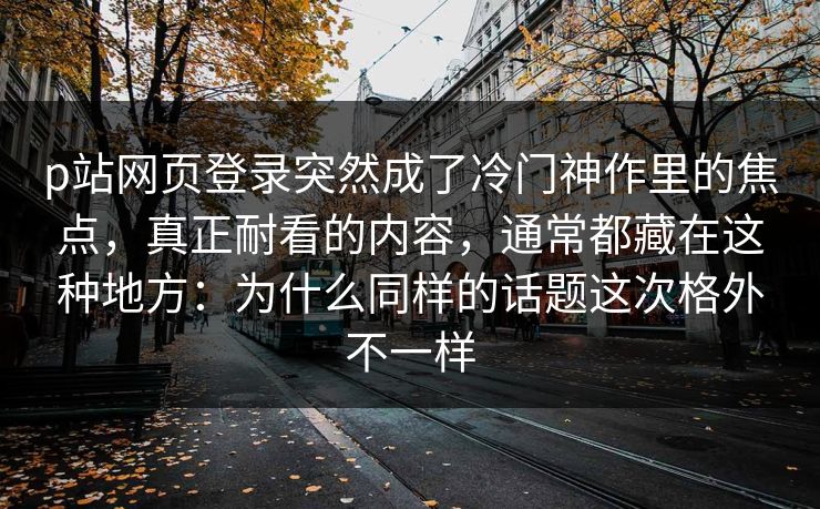 p站网页登录突然成了冷门神作里的焦点，真正耐看的内容，通常都藏在这种地方：为什么同样的话题这次格外不一样