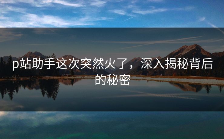 p站助手这次突然火了，深入揭秘背后的秘密