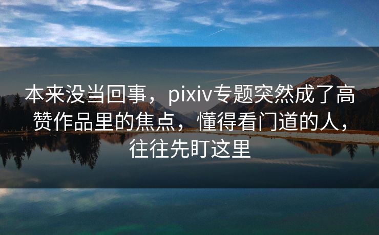 本来没当回事，pixiv专题突然成了高赞作品里的焦点，懂得看门道的人，往往先盯这里