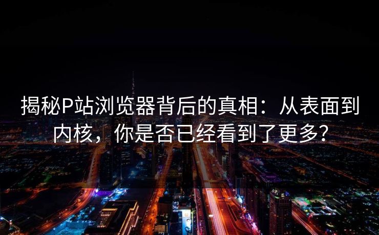 揭秘P站浏览器背后的真相：从表面到内核，你是否已经看到了更多？
