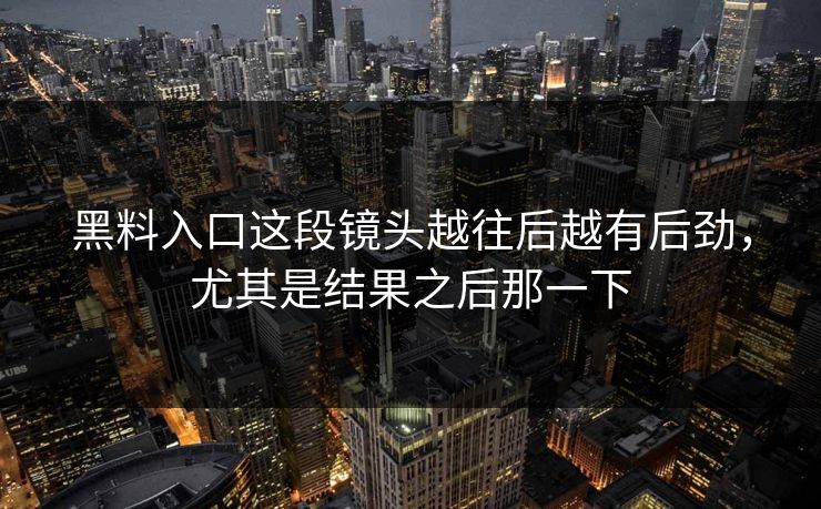 黑料入口这段镜头越往后越有后劲，尤其是结果之后那一下