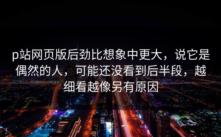 p站网页版后劲比想象中更大，说它是偶然的人，可能还没看到后半段，越细看越像另有原因